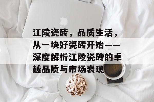 江陵瓷砖，品质生活，从一块好瓷砖开始——深度解析江陵瓷砖的卓越品质与市场表现