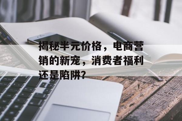 揭秘半元价格，电商营销的新宠，消费者福利还是陷阱？