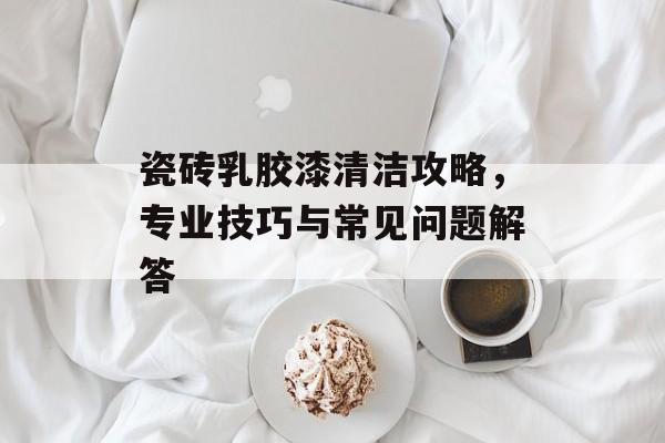 瓷砖乳胶漆清洁攻略，专业技巧与常见问题解答
