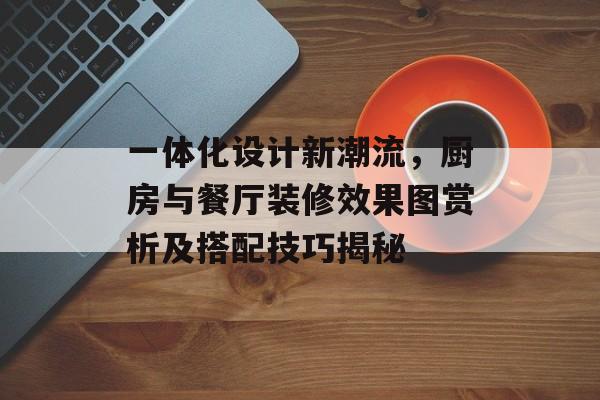 一体化设计新潮流，厨房与餐厅装修效果图赏析及搭配技巧揭秘