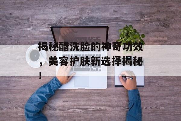 揭秘醋洗脸的神奇功效，美容护肤新选择揭秘！