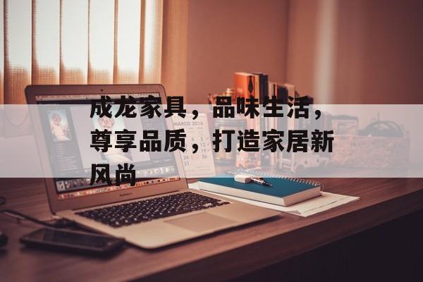 成龙家具，品味生活，尊享品质，打造家居新风尚