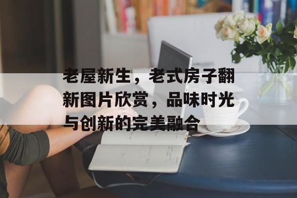 老屋新生，老式房子翻新图片欣赏，品味时光与创新的完美融合