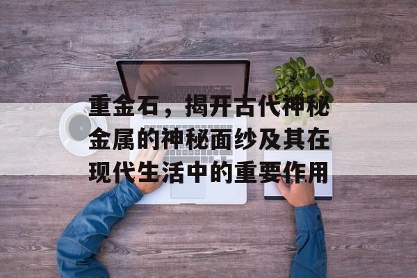 重金石，揭开古代神秘金属的神秘面纱及其在现代生活中的重要作用