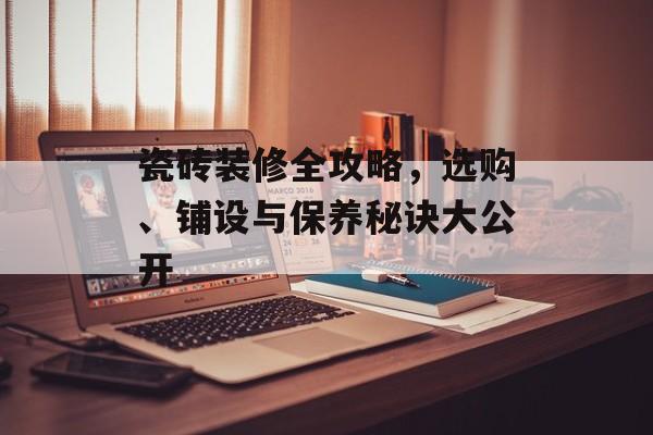 瓷砖装修全攻略，选购、铺设与保养秘诀大公开