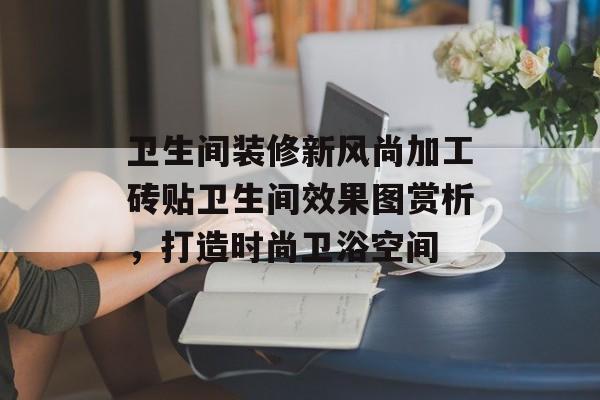 卫生间装修新风尚加工砖贴卫生间效果图赏析，打造时尚卫浴空间