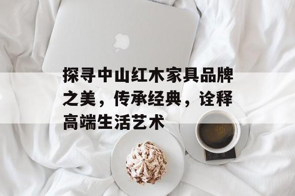 探寻中山红木家具品牌之美，传承经典，诠释高端生活艺术