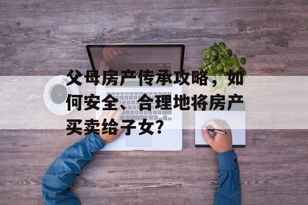 父母房产传承攻略，如何安全、合理地将房产买卖给子女？