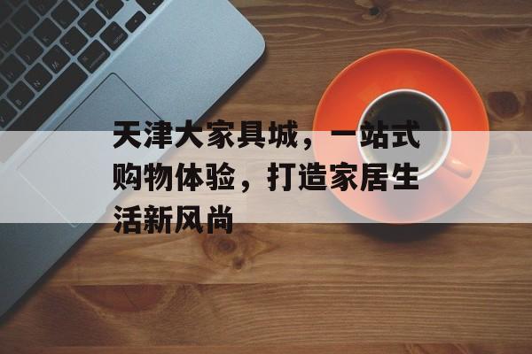 天津大家具城，一站式购物体验，打造家居生活新风尚