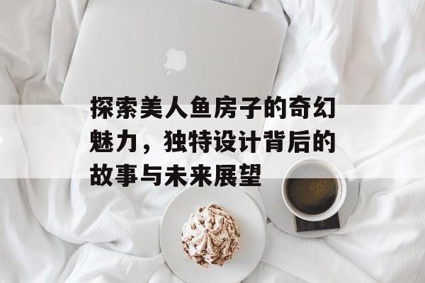 探索美人鱼房子的奇幻魅力，独特设计背后的故事与未来展望