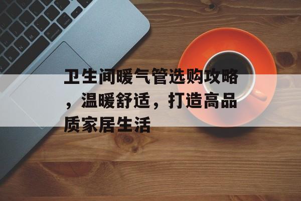 卫生间暖气管选购攻略，温暖舒适，打造高品质家居生活