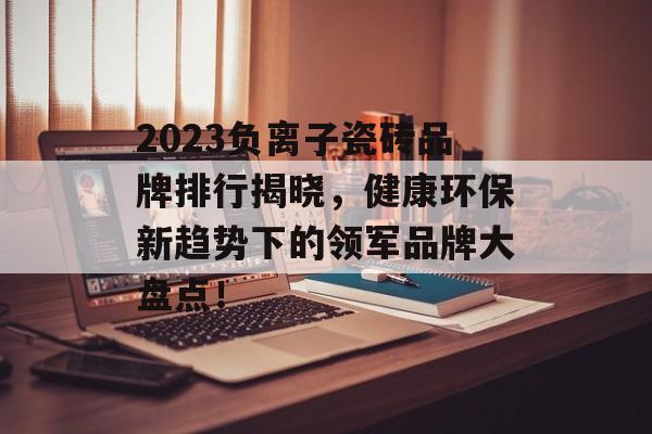 2023负离子瓷砖品牌排行揭晓，健康环保新趋势下的领军品牌大盘点！