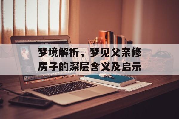 梦境解析，梦见父亲修房子的深层含义及启示