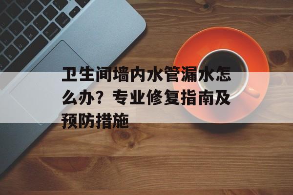 卫生间墙内水管漏水怎么办？专业修复指南及预防措施