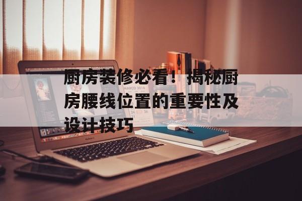 厨房装修必看！揭秘厨房腰线位置的重要性及设计技巧