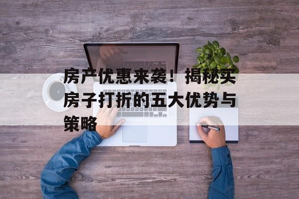 房产优惠来袭！揭秘买房子打折的五大优势与策略