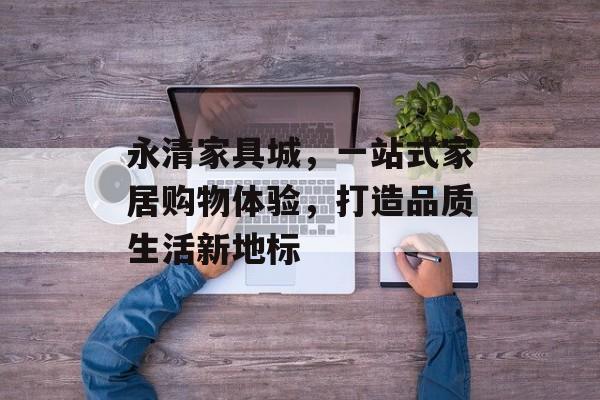 永清家具城，一站式家居购物体验，打造品质生活新地标