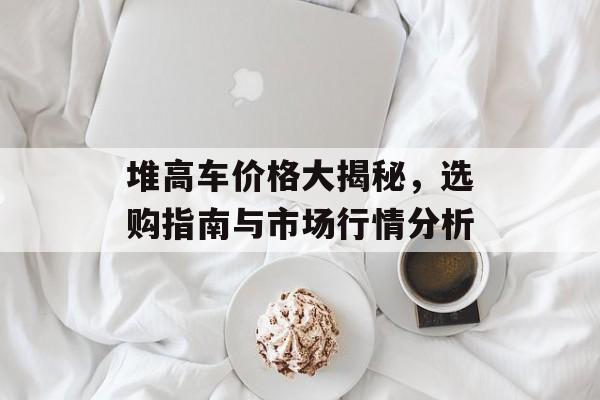 堆高车价格大揭秘，选购指南与市场行情分析