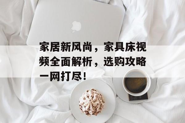 家居新风尚，家具床视频全面解析，选购攻略一网打尽！