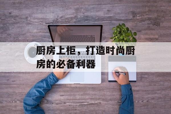 厨房上柜，打造时尚厨房的必备利器