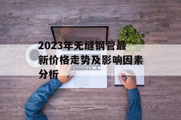 2023年无缝钢管最新价格走势及影响因素分析