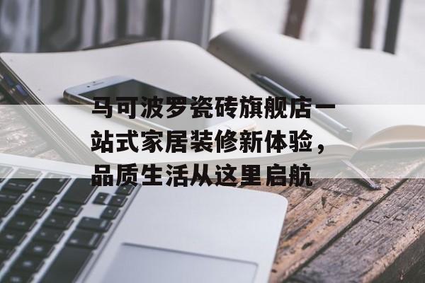 马可波罗瓷砖旗舰店一站式家居装修新体验，品质生活从这里启航