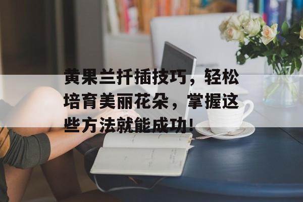 黄果兰扦插技巧，轻松培育美丽花朵，掌握这些方法就能成功！
