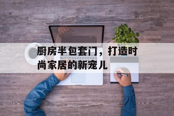 厨房半包套门，打造时尚家居的新宠儿