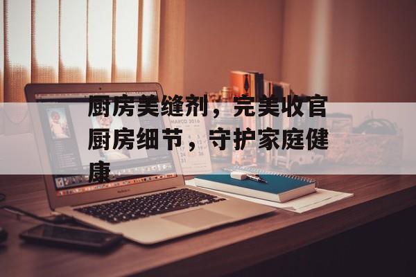 厨房美缝剂，完美收官厨房细节，守护家庭健康