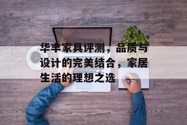 华丰家具评测，品质与设计的完美结合，家居生活的理想之选