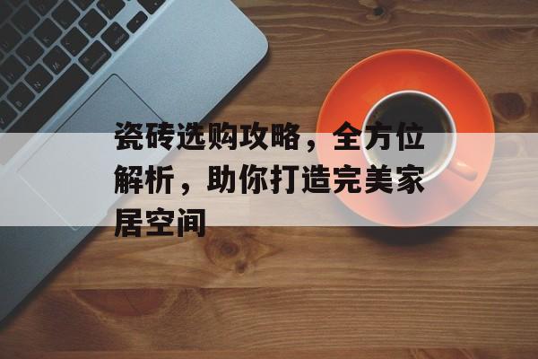 瓷砖选购攻略，全方位解析，助你打造完美家居空间