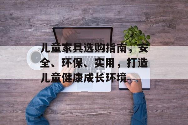 儿童家具选购指南，安全、环保、实用，打造儿童健康成长环境