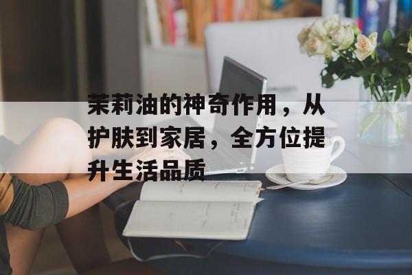 茉莉油的神奇作用，从护肤到家居，全方位提升生活品质