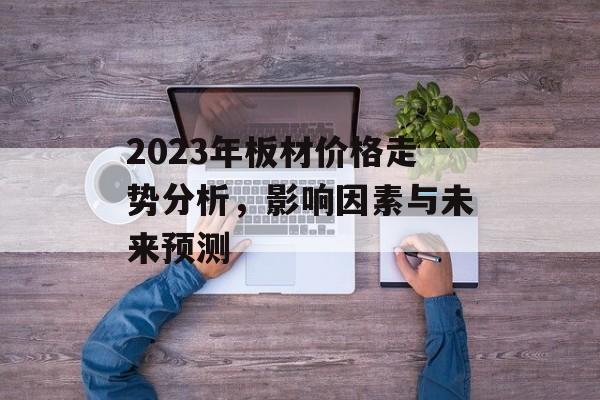 2023年板材价格走势分析，影响因素与未来预测