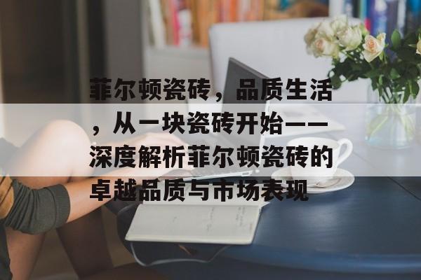 菲尔顿瓷砖，品质生活，从一块瓷砖开始——深度解析菲尔顿瓷砖的卓越品质与市场表现