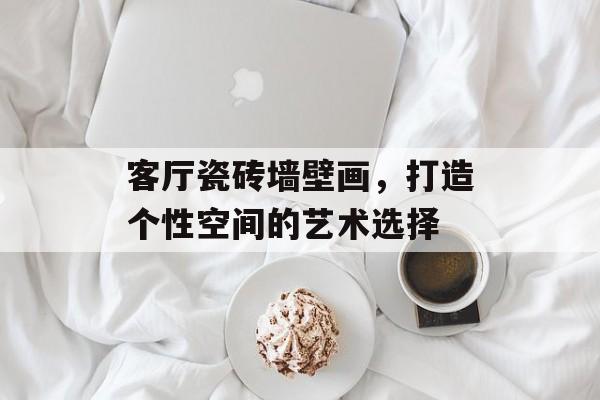 客厅瓷砖墙壁画，打造个性空间的艺术选择