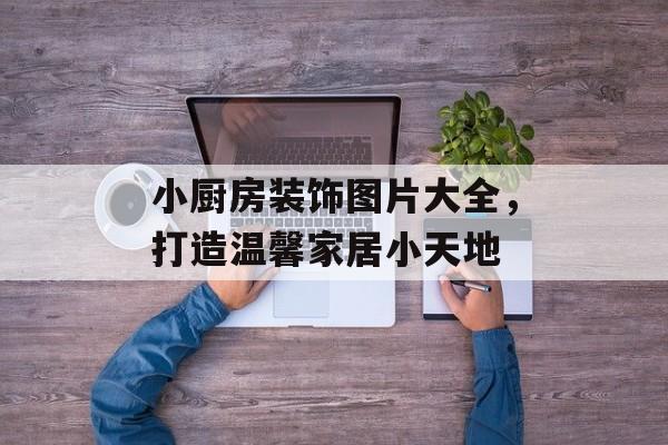 小厨房装饰图片大全，打造温馨家居小天地