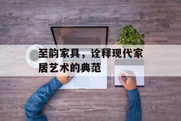 至韵家具，诠释现代家居艺术的典范
