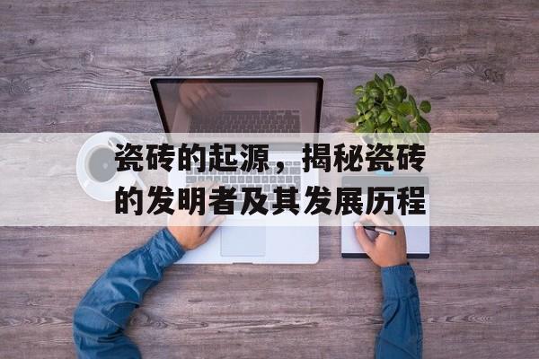 瓷砖的起源，揭秘瓷砖的发明者及其发展历程