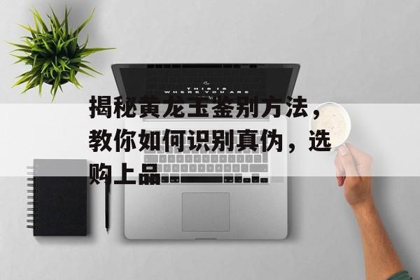 揭秘黄龙玉鉴别方法，教你如何识别真伪，选购上品