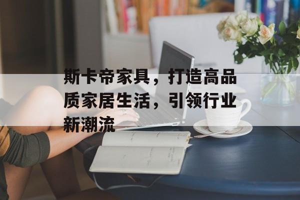 斯卡帝家具，打造高品质家居生活，引领行业新潮流