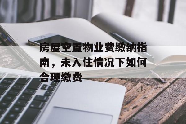 房屋空置物业费缴纳指南，未入住情况下如何合理缴费