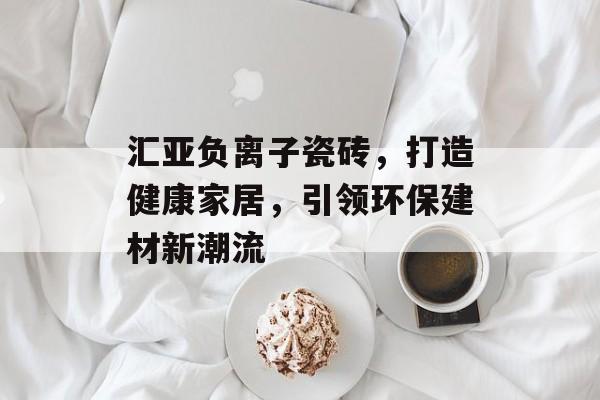 汇亚负离子瓷砖，打造健康家居，引领环保建材新潮流