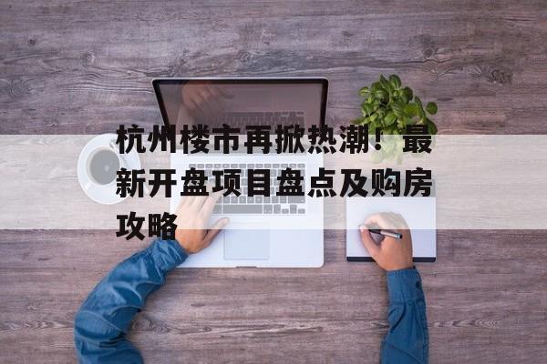 杭州楼市再掀热潮！最新开盘项目盘点及购房攻略