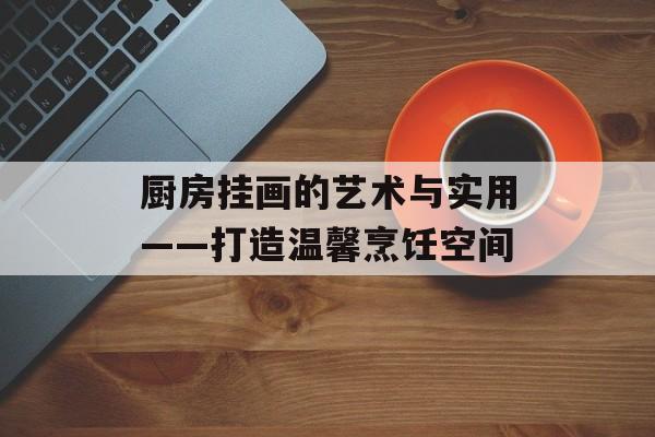厨房挂画的艺术与实用——打造温馨烹饪空间