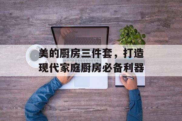 美的厨房三件套，打造现代家庭厨房必备利器
