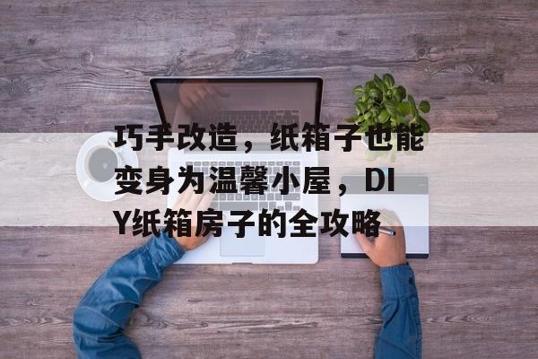 巧手改造，纸箱子也能变身为温馨小屋，DIY纸箱房子的全攻略