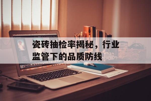 瓷砖抽检率揭秘，行业监管下的品质防线