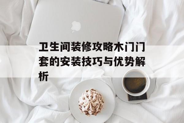 卫生间装修攻略木门门套的安装技巧与优势解析
