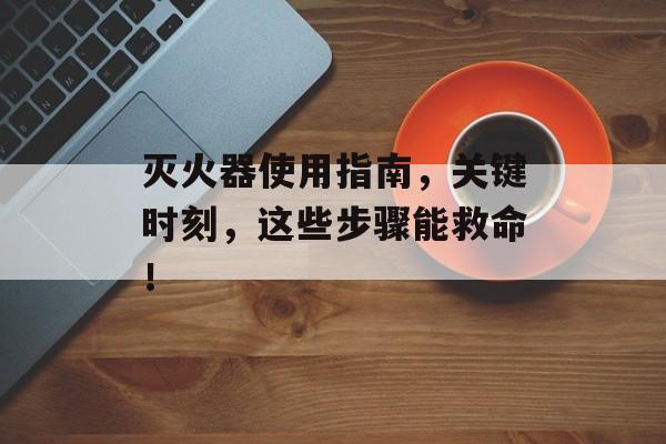 灭火器使用指南，关键时刻，这些步骤能救命！